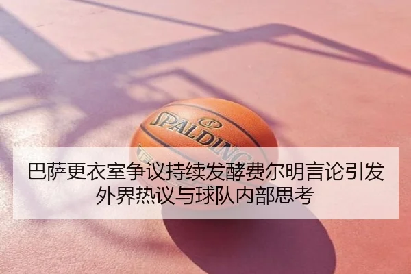 巴萨更衣室争议持续发酵费尔明言论引发外界热议与球队内部思考