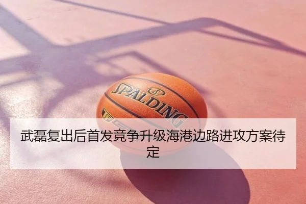 武磊复出后首发竞争升级海港边路进攻方案待定