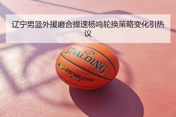 辽宁男篮外援磨合提速杨鸣轮换策略变化引热议